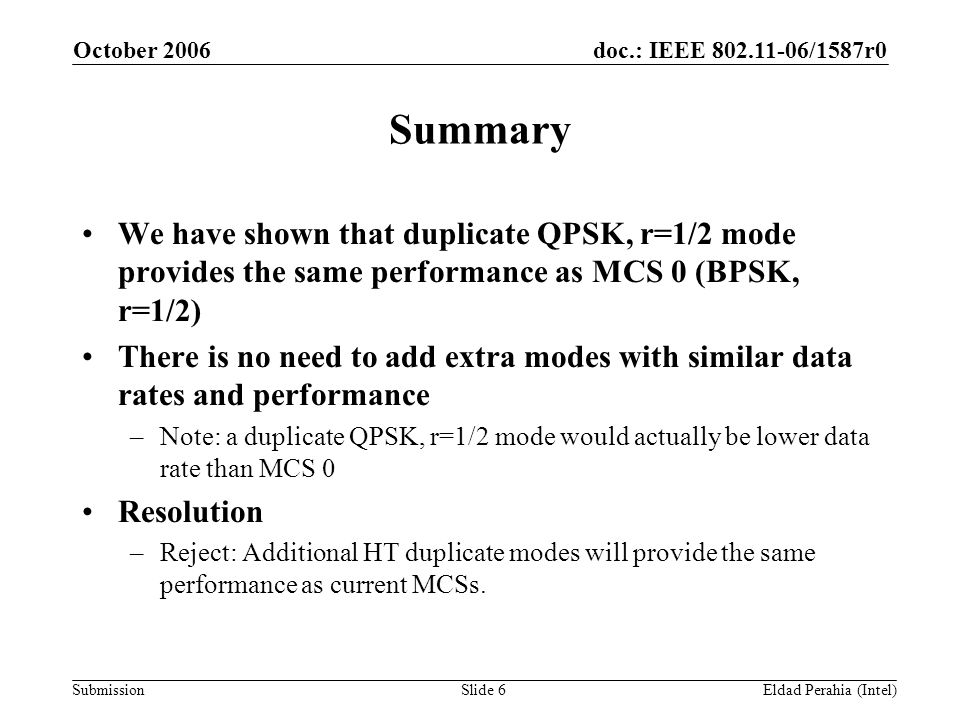 doc.: IEEE /1587r0 Submission October 2006 Eldad Perahia (Intel)Slide 6 Summary We have shown that duplicate QPSK, r=1/2 mode provides the same performance as MCS 0 (BPSK, r=1/2) There is no need to add extra modes with similar data rates and performance –Note: a duplicate QPSK, r=1/2 mode would actually be lower data rate than MCS 0 Resolution –Reject: Additional HT duplicate modes will provide the same performance as current MCSs.
