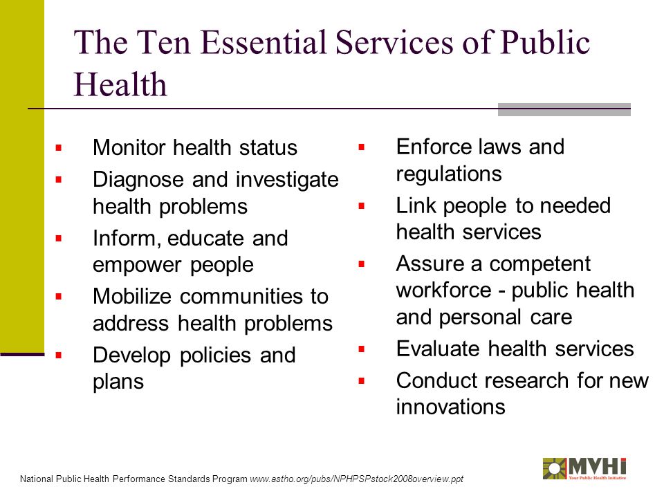 The Ten Essential Services of Public Health  Monitor health status  Diagnose and investigate health problems  Inform, educate and empower people  Mobilize communities to address health problems  Develop policies and plans  Enforce laws and regulations  Link people to needed health services  Assure a competent workforce - public health and personal care  Evaluate health services  Conduct research for new innovations National Public Health Performance Standards Program