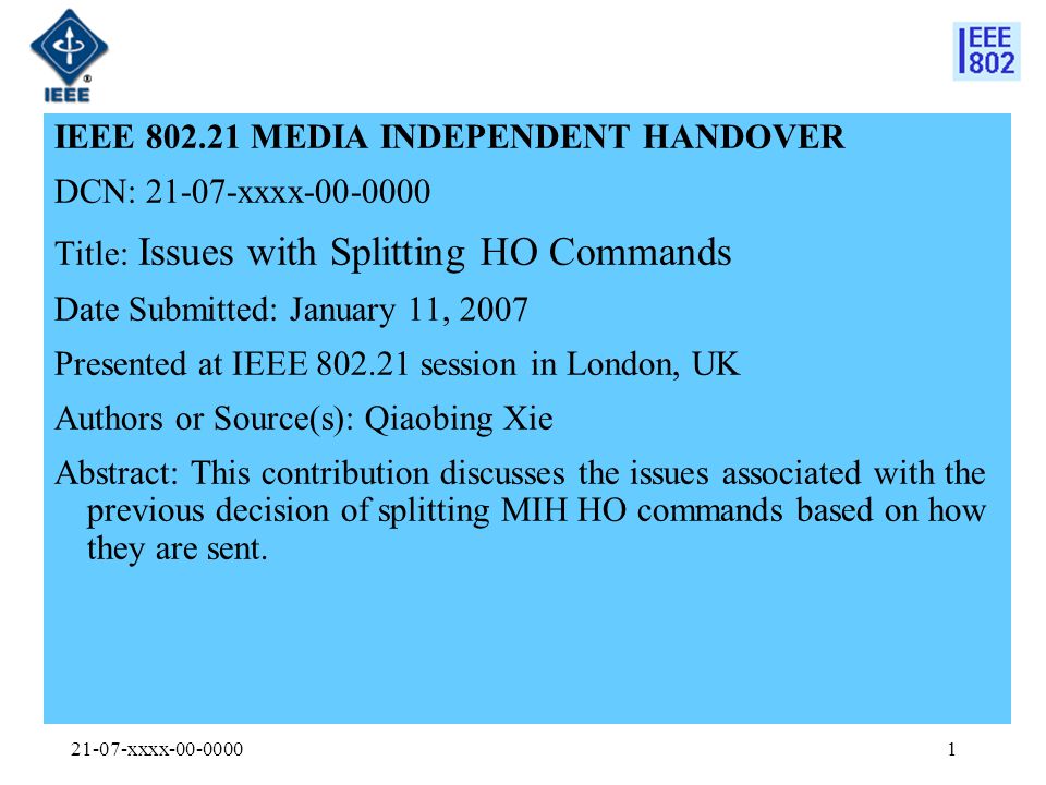 21-07-xxxx IEEE MEDIA INDEPENDENT HANDOVER DCN: xxxx Title: Issues with Splitting HO Commands Date Submitted: January 11, 2007 Presented at IEEE session in London, UK Authors or Source(s): Qiaobing Xie Abstract: This contribution discusses the issues associated with the previous decision of splitting MIH HO commands based on how they are sent.