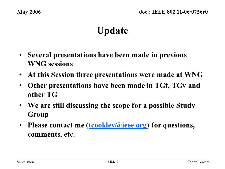 doc.: IEEE /0756r0 Submission May 2006 Todor CooklevSlide 2 Update Several presentations have been made in previous WNG sessions At this Session three presentations were made at WNG Other presentations have been made in TGt, TGv and other TG We are still discussing the scope for a possible Study Group Please contact me for questions, comments,