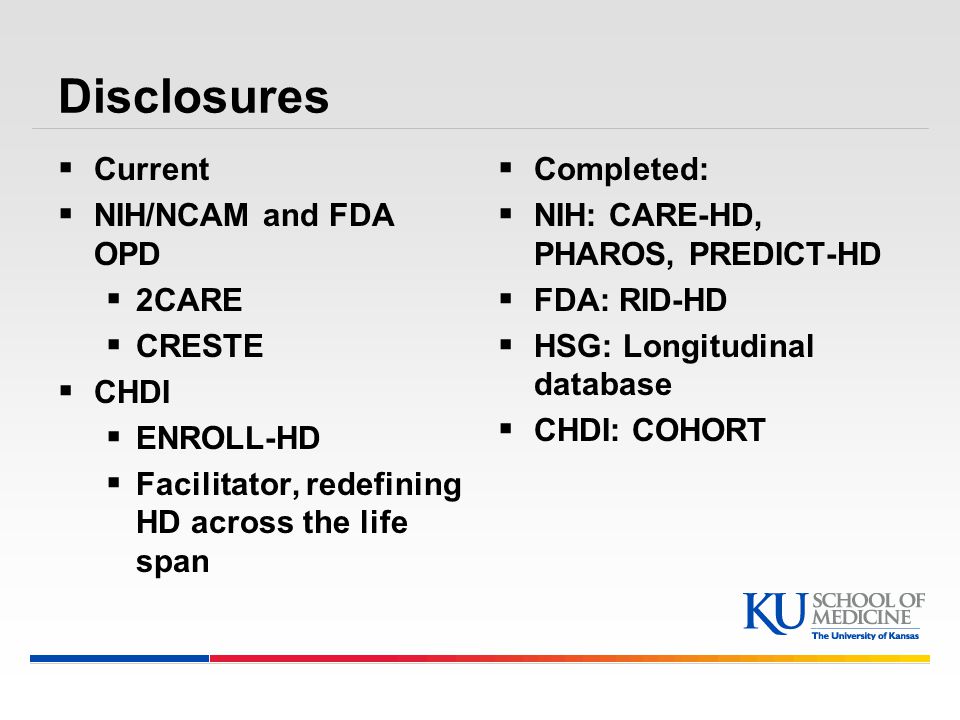 Disclosures  Current  NIH/NCAM and FDA OPD  2CARE  CRESTE  CHDI  ENROLL-HD  Facilitator, redefining HD across the life span  Completed:  NIH: CARE-HD, PHAROS, PREDICT-HD  FDA: RID-HD  HSG: Longitudinal database  CHDI: COHORT