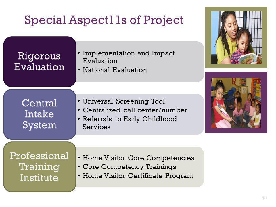 + Implementation and Impact Evaluation National Evaluation Rigorous Evaluation Universal Screening Tool Centralized call center/number Referrals to Early Childhood Services Central Intake System Home Visitor Core Competencies Core Competency Trainings Home Visitor Certificate Program Professional Training Institute Special Aspect11s of Project 11