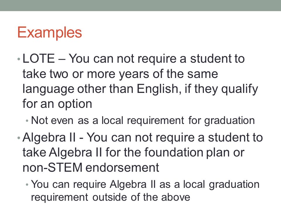 Examples LOTE – You can not require a student to take two or more years of the same language other than English, if they qualify for an option Not even as a local requirement for graduation Algebra II - You can not require a student to take Algebra II for the foundation plan or non-STEM endorsement You can require Algebra II as a local graduation requirement outside of the above
