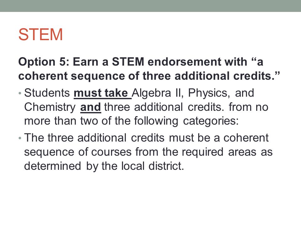 STEM Option 5: Earn a STEM endorsement with a coherent sequence of three additional credits. Students must take Algebra II, Physics, and Chemistry and three additional credits.
