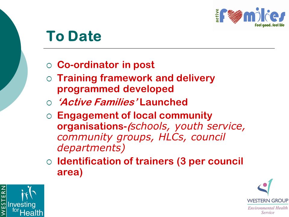 To Date  Co-ordinator in post  Training framework and delivery programmed developed  ‘Active Families’ Launched  Engagement of local community organisations-( schools, youth service, community groups, HLCs, council departments)  Identification of trainers (3 per council area)