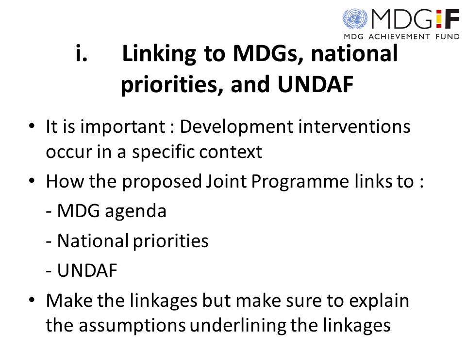 i.Linking to MDGs, national priorities, and UNDAF It is important : Development interventions occur in a specific context How the proposed Joint Programme links to : - MDG agenda - National priorities - UNDAF Make the linkages but make sure to explain the assumptions underlining the linkages