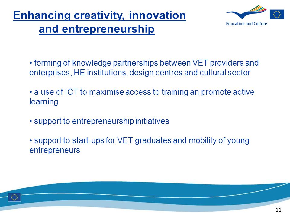 11 Enhancing creativity, innovation and entrepreneurship forming of knowledge partnerships between VET providers and enterprises, HE institutions, design centres and cultural sector a use of ICT to maximise access to training an promote active learning support to entrepreneurship initiatives support to start-ups for VET graduates and mobility of young entrepreneurs