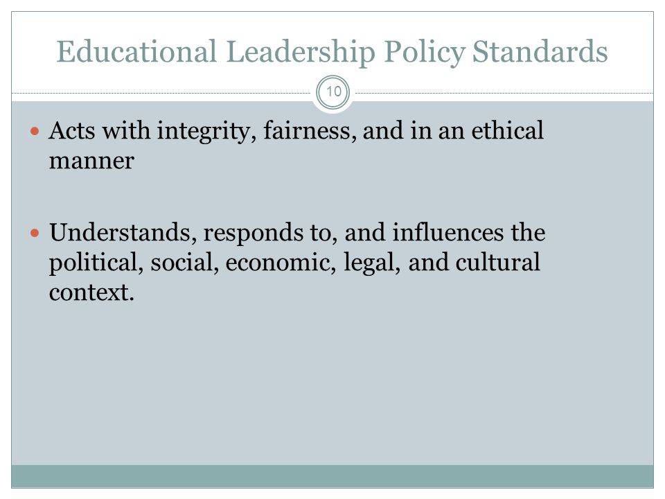 Educational Leadership Policy Standards Acts with integrity, fairness, and in an ethical manner Understands, responds to, and influences the political, social, economic, legal, and cultural context.