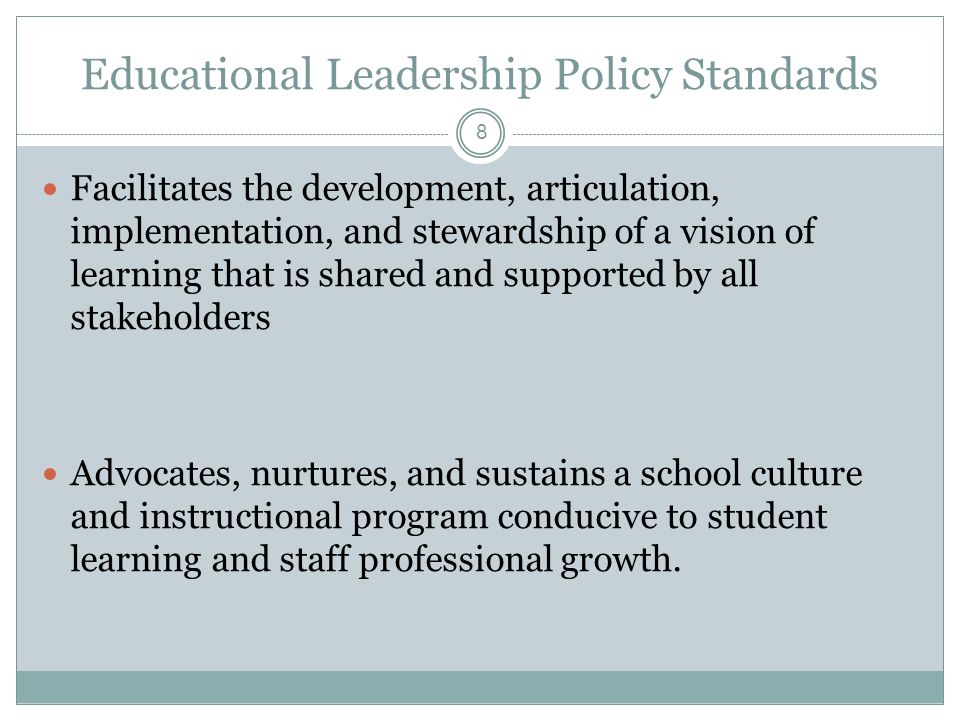 Educational Leadership Policy Standards Facilitates the development, articulation, implementation, and stewardship of a vision of learning that is shared and supported by all stakeholders Advocates, nurtures, and sustains a school culture and instructional program conducive to student learning and staff professional growth.