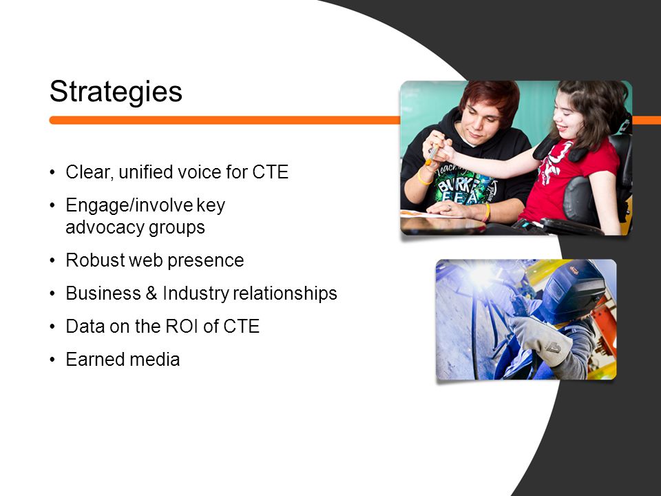 Strategies Clear, unified voice for CTE Engage/involve key advocacy groups Robust web presence Business & Industry relationships Data on the ROI of CTE Earned media
