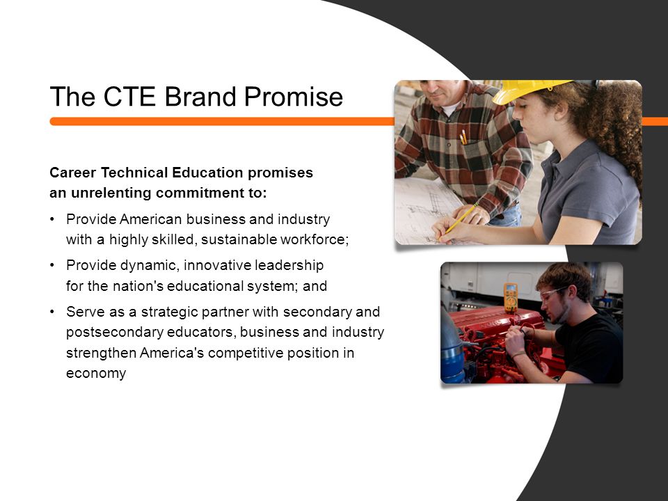 The CTE Brand Promise Career Technical Education promises an unrelenting commitment to: Provide American business and industry with a highly skilled, sustainable workforce; Provide dynamic, innovative leadership for the nation s educational system; and Serve as a strategic partner with secondary and postsecondary educators, business and industry to strengthen America s competitive position in the global economy