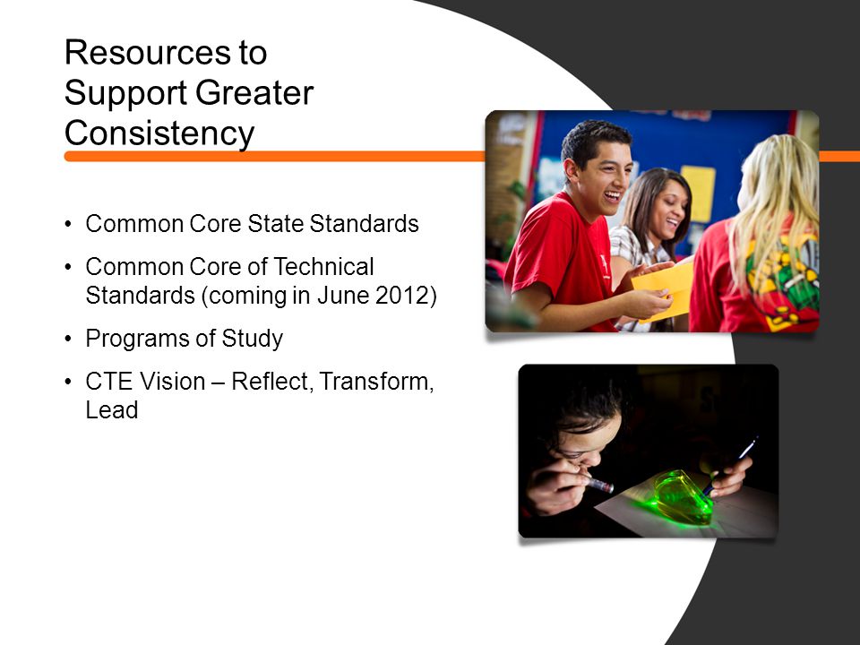 Resources to Support Greater Consistency Common Core State Standards Common Core of Technical Standards (coming in June 2012) Programs of Study CTE Vision – Reflect, Transform, Lead