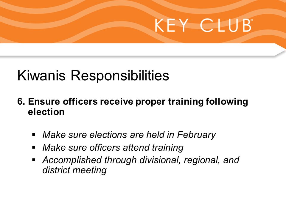 Kiwanis Responsibility to Key Club and Circle K Kiwanis Responsibilities 6.Ensure officers receive proper training following election  Make sure elections are held in February  Make sure officers attend training  Accomplished through divisional, regional, and district meeting