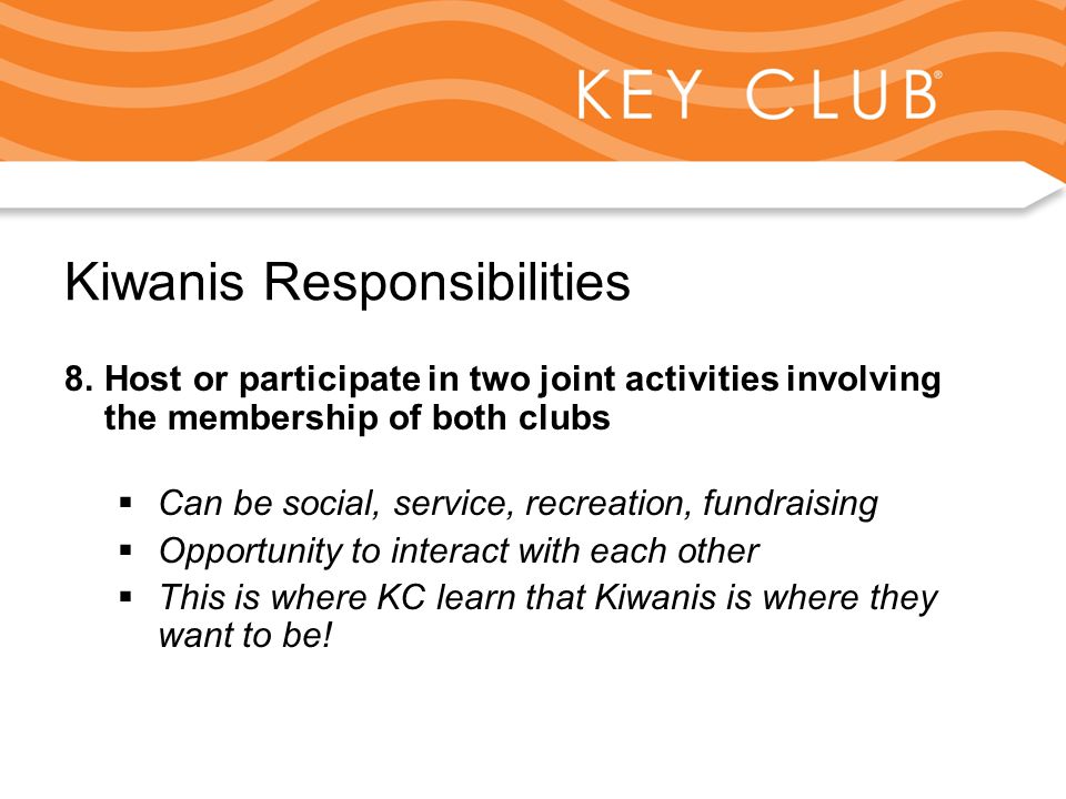 Kiwanis Responsibility to Key Club and Circle K Kiwanis Responsibilities 8.Host or participate in two joint activities involving the membership of both clubs  Can be social, service, recreation, fundraising  Opportunity to interact with each other  This is where KC learn that Kiwanis is where they want to be!