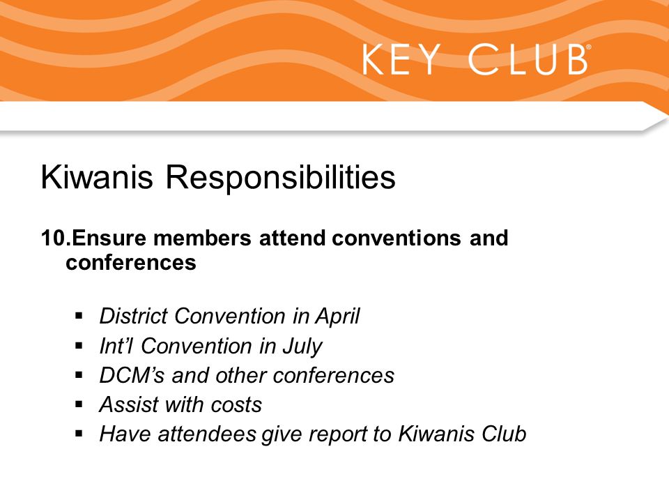 Kiwanis Responsibility to Key Club and Circle K Kiwanis Responsibilities 10.Ensure members attend conventions and conferences  District Convention in April  Int’l Convention in July  DCM’s and other conferences  Assist with costs  Have attendees give report to Kiwanis Club