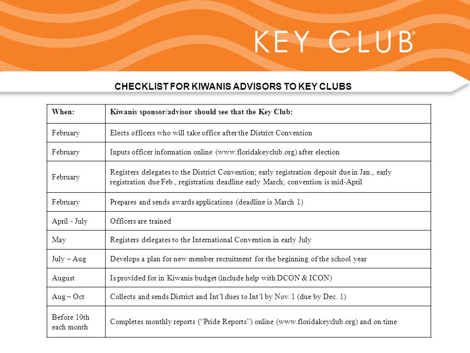 Kiwanis Responsibility to Key Club and Circle K CHECKLIST FOR KIWANIS ADVISORS TO KEY CLUBS When:Kiwanis sponsor/advisor should see that the Key Club: FebruaryElects officers who will take office after the District Convention FebruaryInputs officer information online (  after election February Registers delegates to the District Convention; early registration deposit due in Jan., early registration due Feb., registration deadline early March; convention is mid-April FebruaryPrepares and sends awards applications (deadline is March 1) April - JulyOfficers are trained MayRegisters delegates to the International Convention in early July July – AugDevelops a plan for new member recruitment for the beginning of the school year AugustIs provided for in Kiwanis budget (include help with DCON & ICON) Aug – OctCollects and sends District and Int’l dues to Int’l by Nov.
