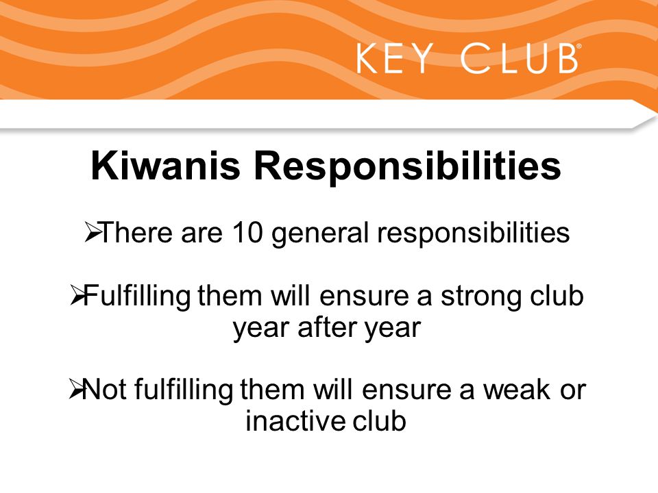 Kiwanis Responsibility to Key Club and Circle K Kiwanis Responsibilities  There are 10 general responsibilities  Fulfilling them will ensure a strong club year after year  Not fulfilling them will ensure a weak or inactive club