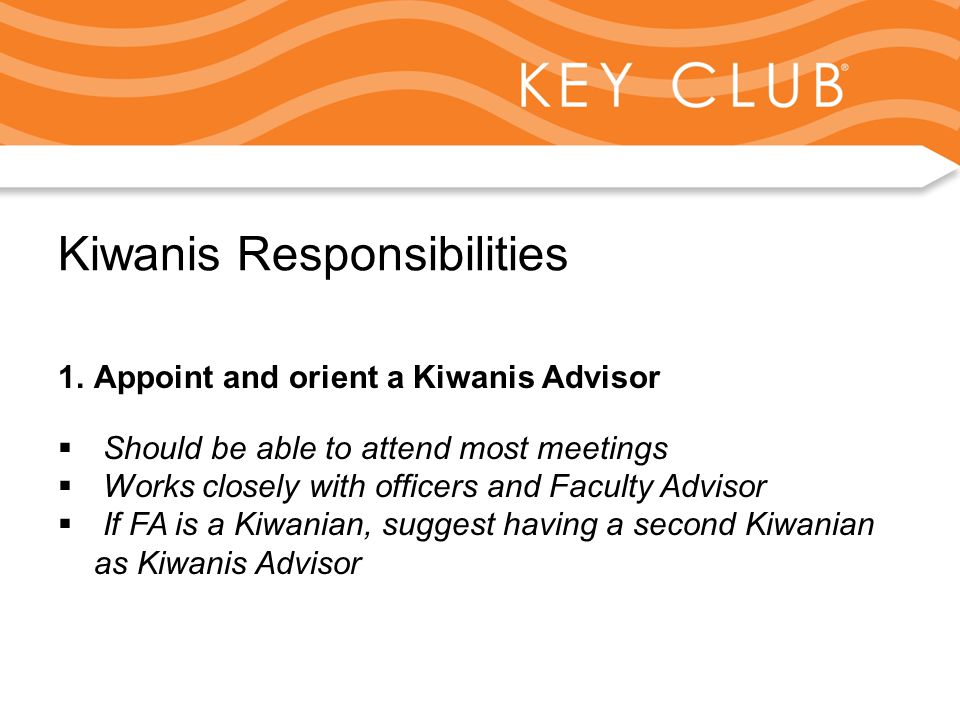 Kiwanis Responsibility to Key Club and Circle K Kiwanis Responsibilities 1.Appoint and orient a Kiwanis Advisor  Should be able to attend most meetings  Works closely with officers and Faculty Advisor  If FA is a Kiwanian, suggest having a second Kiwanian as Kiwanis Advisor