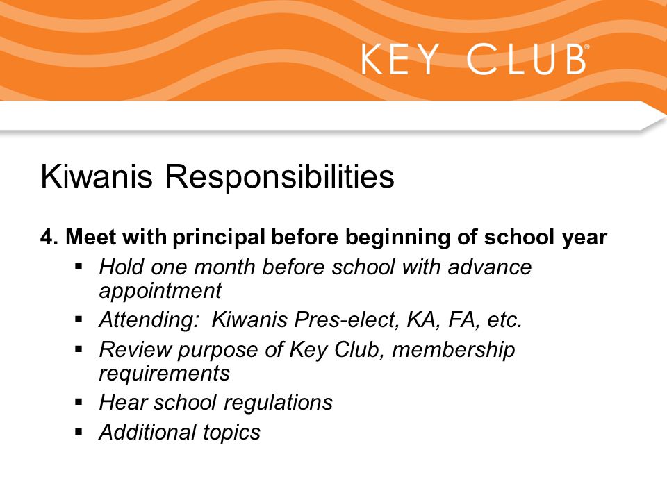 Kiwanis Responsibility to Key Club and Circle K Kiwanis Responsibilities 4.Meet with principal before beginning of school year  Hold one month before school with advance appointment  Attending: Kiwanis Pres-elect, KA, FA, etc.