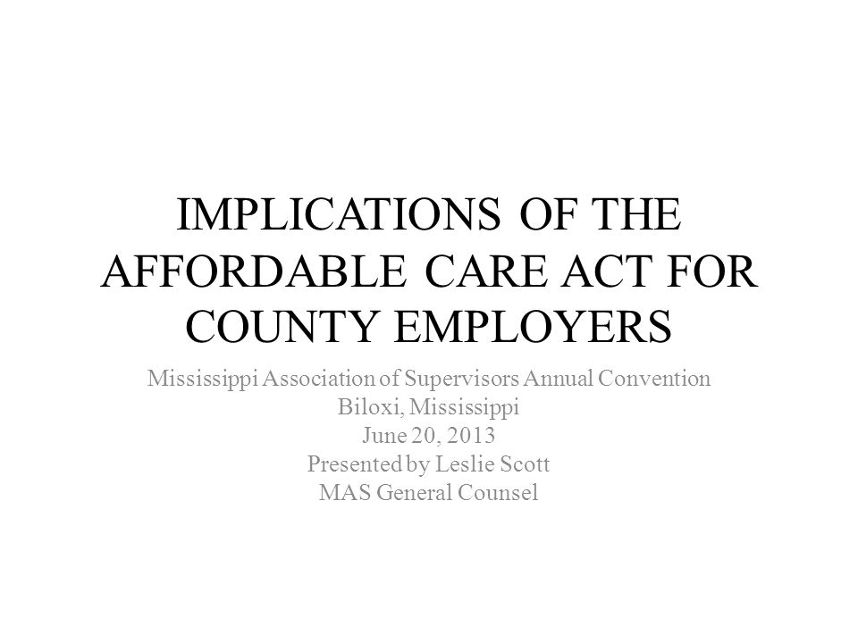 IMPLICATIONS OF THE AFFORDABLE CARE ACT FOR COUNTY EMPLOYERS Mississippi Association of Supervisors Annual Convention Biloxi, Mississippi June 20, 2013 Presented by Leslie Scott MAS General Counsel