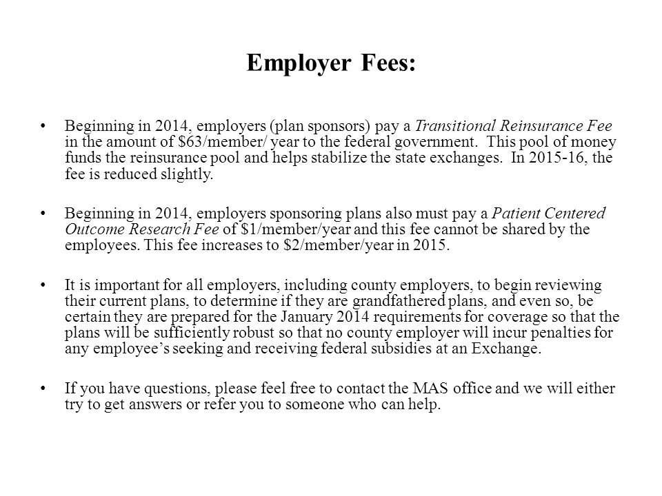 Employer Fees: Beginning in 2014, employers (plan sponsors) pay a Transitional Reinsurance Fee in the amount of $63/member/ year to the federal government.