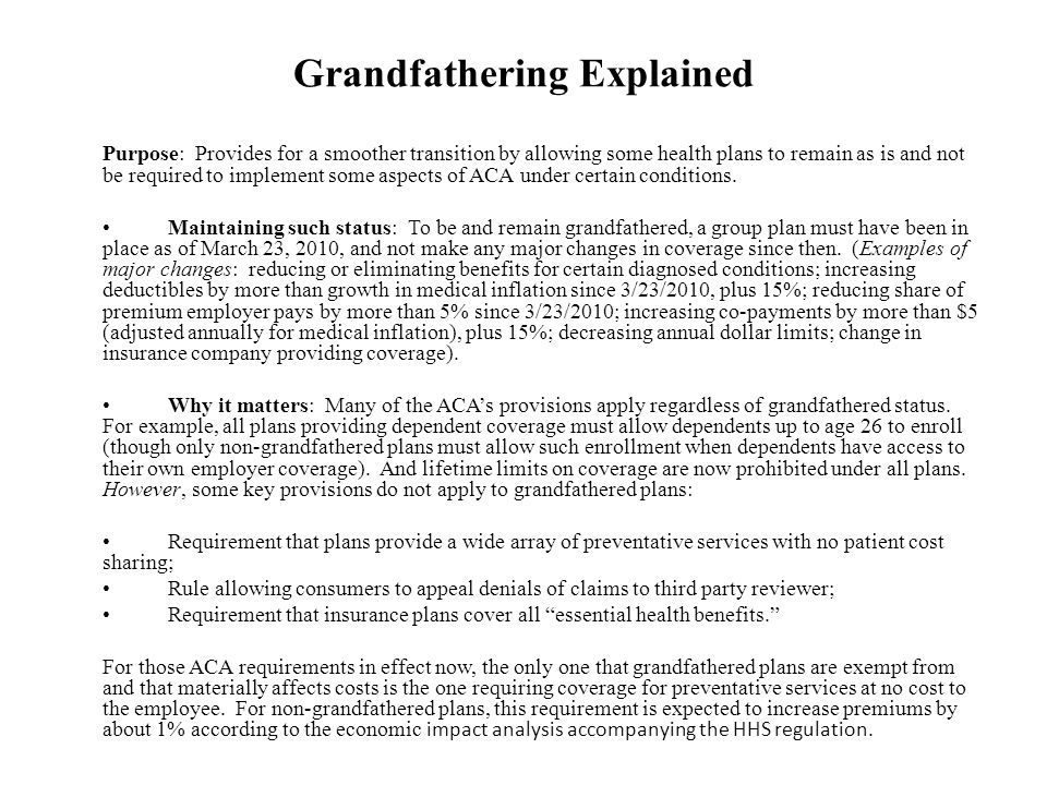 Grandfathering Explained Purpose: Provides for a smoother transition by allowing some health plans to remain as is and not be required to implement some aspects of ACA under certain conditions.