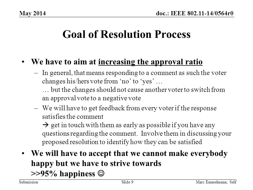 doc.: IEEE /0564r0 Submission Goal of Resolution Process We have to aim at increasing the approval ratio –In general, that means responding to a comment as such the voter changes his/hers vote from ‘no’ to ‘yes’ … … but the changes should not cause another voter to switch from an approval vote to a negative vote –We will have to get feedback from every voter if the response satisfies the comment  get in touch with them as early as possible if you have any questions regarding the comment.