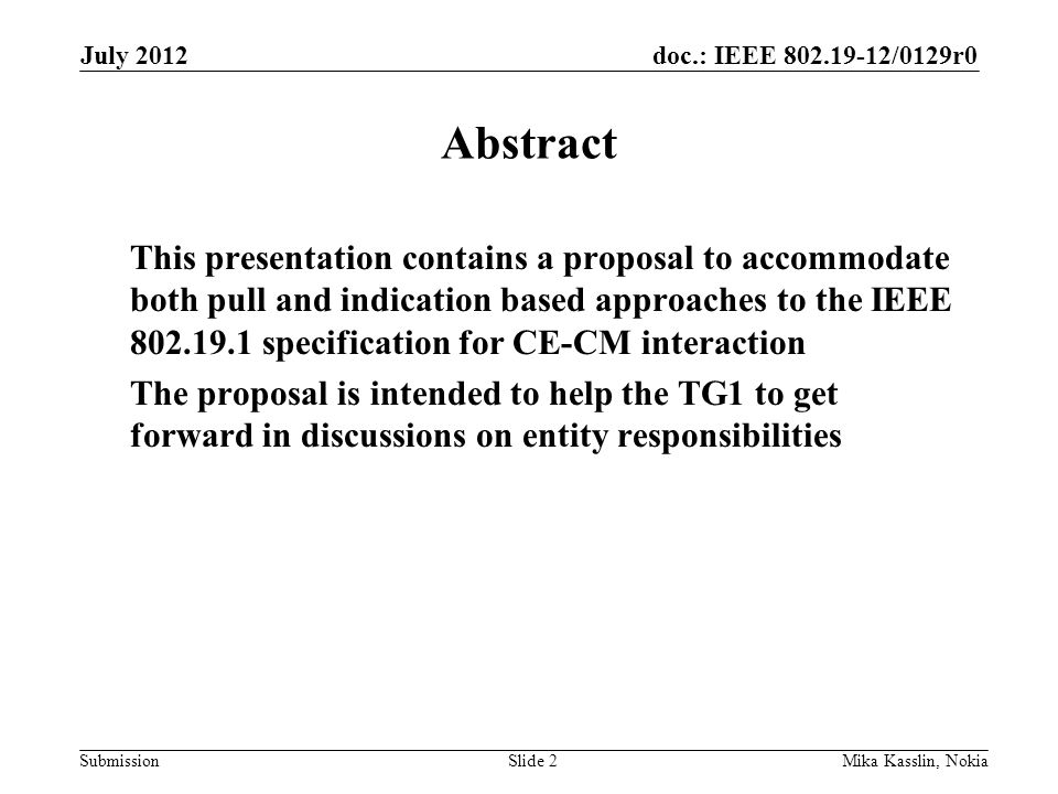 doc.: IEEE /0129r0 Submission July 2012 Mika Kasslin, NokiaSlide 2 Abstract This presentation contains a proposal to accommodate both pull and indication based approaches to the IEEE specification for CE-CM interaction The proposal is intended to help the TG1 to get forward in discussions on entity responsibilities