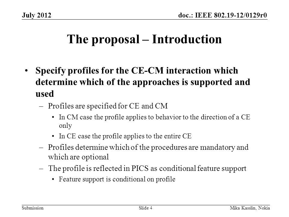 doc.: IEEE /0129r0 Submission The proposal – Introduction Specify profiles for the CE-CM interaction which determine which of the approaches is supported and used –Profiles are specified for CE and CM In CM case the profile applies to behavior to the direction of a CE only In CE case the profile applies to the entire CE –Profiles determine which of the procedures are mandatory and which are optional –The profile is reflected in PICS as conditional feature support Feature support is conditional on profile July 2012 Mika Kasslin, NokiaSlide 4