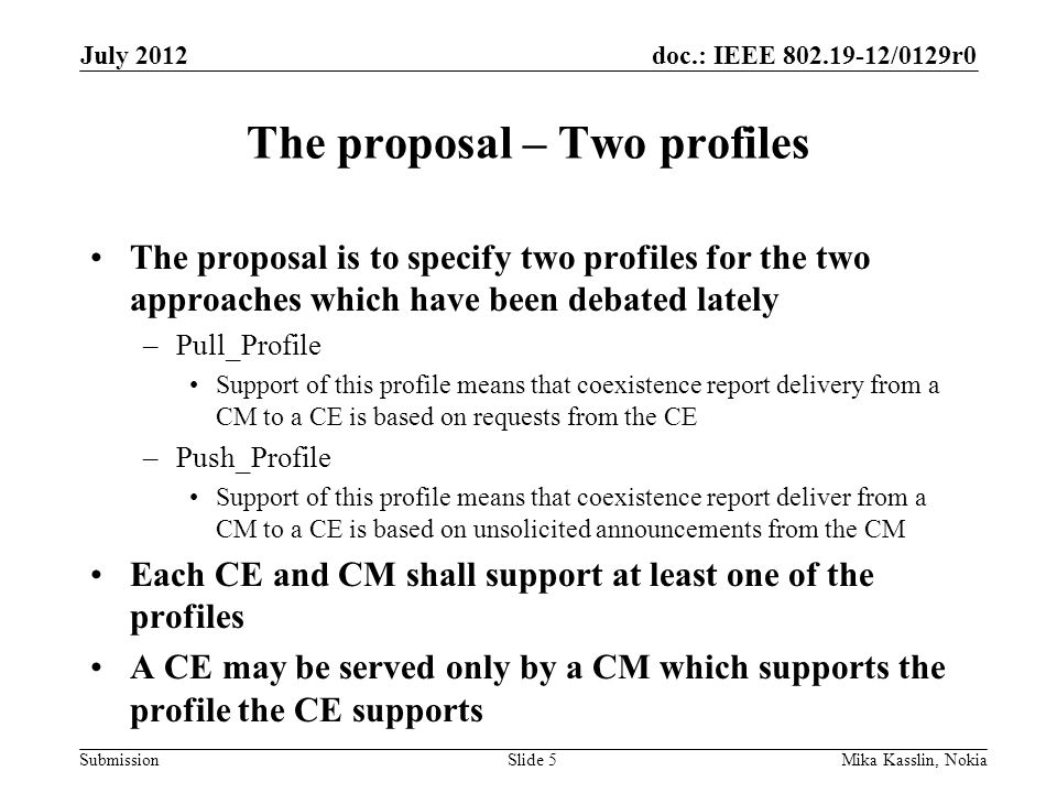 doc.: IEEE /0129r0 Submission The proposal – Two profiles The proposal is to specify two profiles for the two approaches which have been debated lately –Pull_Profile Support of this profile means that coexistence report delivery from a CM to a CE is based on requests from the CE –Push_Profile Support of this profile means that coexistence report deliver from a CM to a CE is based on unsolicited announcements from the CM Each CE and CM shall support at least one of the profiles A CE may be served only by a CM which supports the profile the CE supports July 2012 Mika Kasslin, NokiaSlide 5