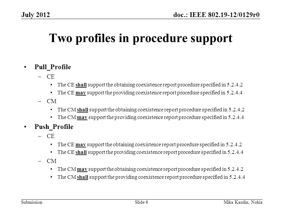 doc.: IEEE /0129r0 Submission Two profiles in procedure support Pull_Profile –CE The CE shall support the obtaining coexistence report procedure specified in The CE may support the providing coexistence report procedure specified in –CM The CM shall support the obtaining coexistence report procedure specified in The CM may support the providing coexistence report procedure specified in Push_Profile –CE The CE may support the obtaining coexistence report procedure specified in The CE shall support the providing coexistence report procedure specified in –CM The CM may support the obtaining coexistence report procedure specified in The CM shall support the providing coexistence report procedure specified in July 2012 Mika Kasslin, NokiaSlide 6