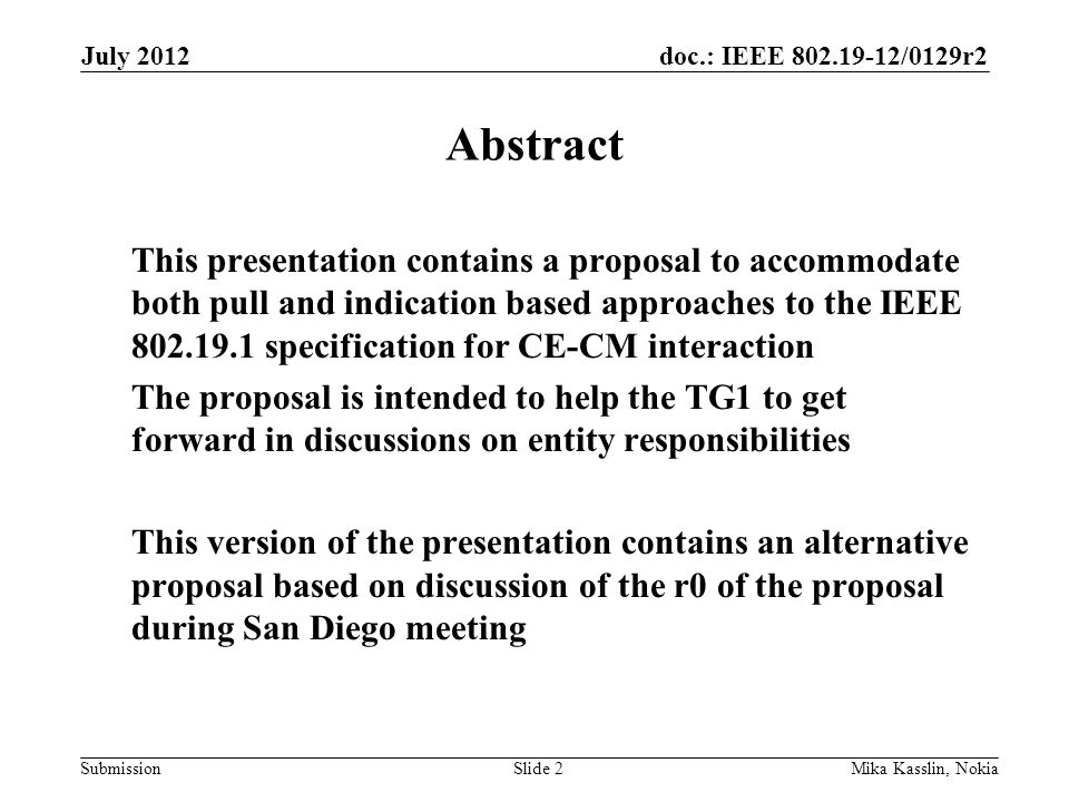doc.: IEEE /0129r2 Submission July 2012 Mika Kasslin, NokiaSlide 2 Abstract This presentation contains a proposal to accommodate both pull and indication based approaches to the IEEE specification for CE-CM interaction The proposal is intended to help the TG1 to get forward in discussions on entity responsibilities This version of the presentation contains an alternative proposal based on discussion of the r0 of the proposal during San Diego meeting