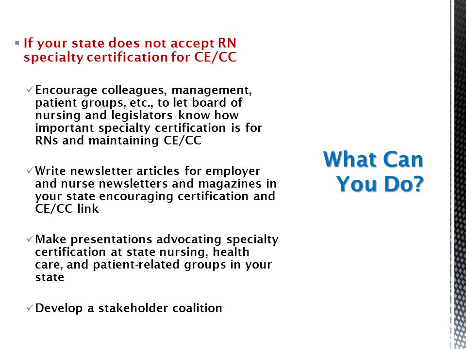  If your state does not accept RN specialty certification for CE/CC Encourage colleagues, management, patient groups, etc., to let board of nursing and legislators know how important specialty certification is for RNs and maintaining CE/CC Write newsletter articles for employer and nurse newsletters and magazines in your state encouraging certification and CE/CC link Make presentations advocating specialty certification at state nursing, health care, and patient-related groups in your state Develop a stakeholder coalition What Can You Do