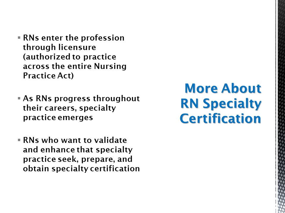  RNs enter the profession through licensure (authorized to practice across the entire Nursing Practice Act)  As RNs progress throughout their careers, specialty practice emerges  RNs who want to validate and enhance that specialty practice seek, prepare, and obtain specialty certification More About RN Specialty Certification
