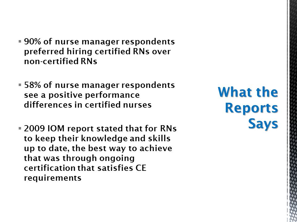  90% of nurse manager respondents preferred hiring certified RNs over non-certified RNs  58% of nurse manager respondents see a positive performance differences in certified nurses  2009 IOM report stated that for RNs to keep their knowledge and skills up to date, the best way to achieve that was through ongoing certification that satisfies CE requirements What the Reports Says
