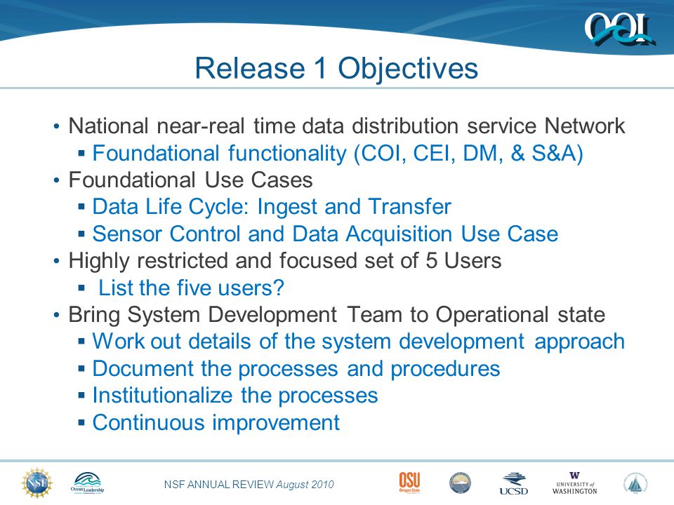 NSF ANNUAL REVIEW August 2010 Release 1 Objectives National near-real time data distribution service Network  Foundational functionality (COI, CEI, DM, & S&A) Foundational Use Cases  Data Life Cycle: Ingest and Transfer  Sensor Control and Data Acquisition Use Case Highly restricted and focused set of 5 Users  List the five users.