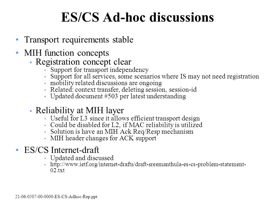 ES-CS-Adhoc-Rep.ppt ES/CS Ad-hoc discussions Transport requirements stable MIH function concepts Registration concept clear Support for transport independency Support for all services, some scenarios where IS may not need registration mobility related discussions are ongoing Related: context transfer, deleting session, session-id Updated document #503 per latest understanding Reliability at MIH layer Useful for L3 since it allows efficient transport design Could be disabled for L2, if MAC reliability is utilized Solution is have an MIH Ack Req/Resp mechanism MIH header changes for ACK support ES/CS Internet-draft Updated and discussed   02.txt
