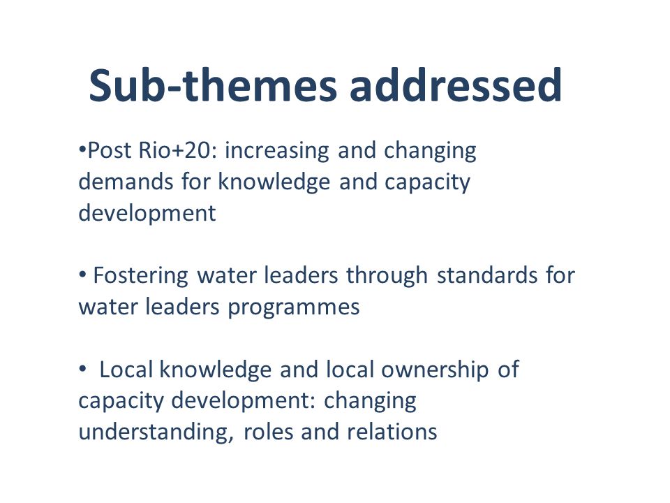 Sub-themes addressed Post Rio+20: increasing and changing demands for knowledge and capacity development Fostering water leaders through standards for water leaders programmes Local knowledge and local ownership of capacity development: changing understanding, roles and relations