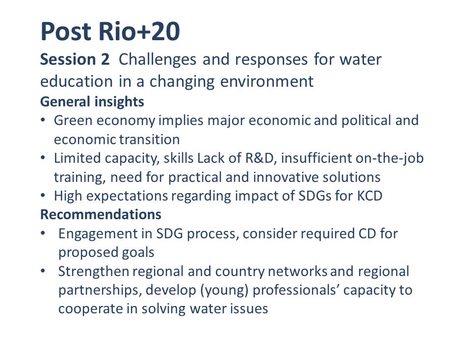 Post Rio+20 Session 2 Challenges and responses for water education in a changing environment General insights Green economy implies major economic and political and economic transition Limited capacity, skills Lack of R&D, insufficient on-the-job training, need for practical and innovative solutions High expectations regarding impact of SDGs for KCD Recommendations Engagement in SDG process, consider required CD for proposed goals Strengthen regional and country networks and regional partnerships, develop (young) professionals’ capacity to cooperate in solving water issues