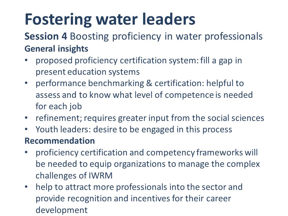 Fostering water leaders Session 4 Boosting proficiency in water professionals General insights proposed proficiency certification system: fill a gap in present education systems performance benchmarking & certification: helpful to assess and to know what level of competence is needed for each job refinement; requires greater input from the social sciences Youth leaders: desire to be engaged in this process Recommendation proficiency certification and competency frameworks will be needed to equip organizations to manage the complex challenges of IWRM help to attract more professionals into the sector and provide recognition and incentives for their career development