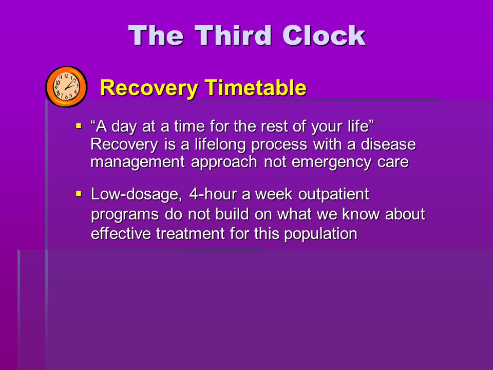  A day at a time for the rest of your life Recovery is a lifelong process with a disease management approach not emergency care  Low-dosage, 4-hour a week outpatient programs do not build on what we know about effective treatment for this population The Third Clock Recovery Timetable
