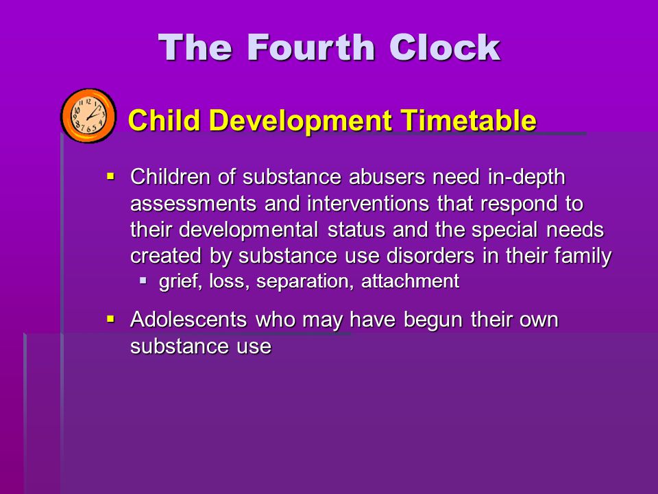  Children of substance abusers need in-depth assessments and interventions that respond to their developmental status and the special needs created by substance use disorders in their family  grief, loss, separation, attachment  Adolescents who may have begun their own substance use The Fourth Clock Child Development Timetable