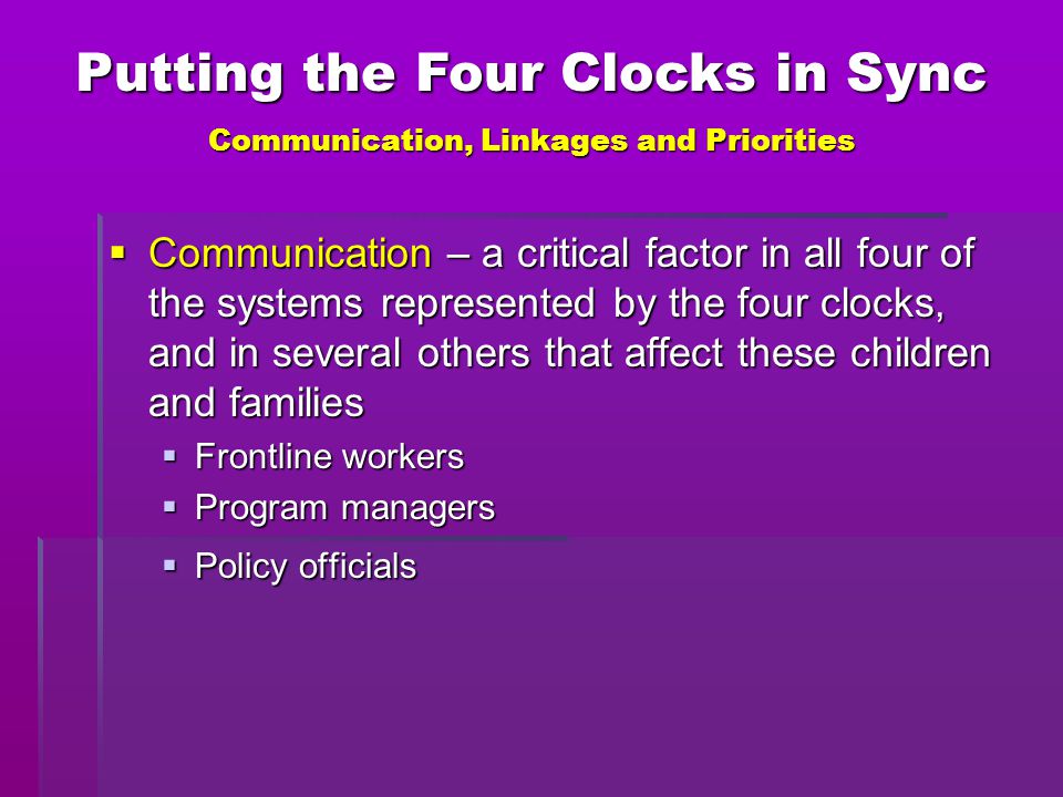  Communication – a critical factor in all four of the systems represented by the four clocks, and in several others that affect these children and families  Frontline workers  Program managers  Policy officials Putting the Four Clocks in Sync Communication, Linkages and Priorities