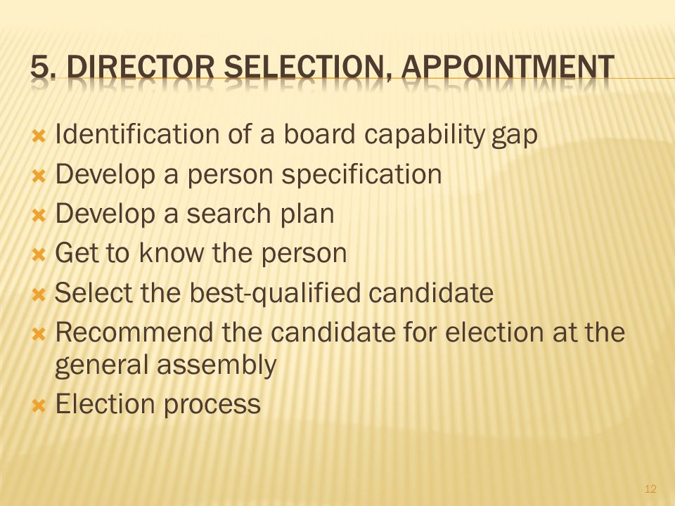  Identification of a board capability gap  Develop a person specification  Develop a search plan  Get to know the person  Select the best-qualified candidate  Recommend the candidate for election at the general assembly  Election process 12