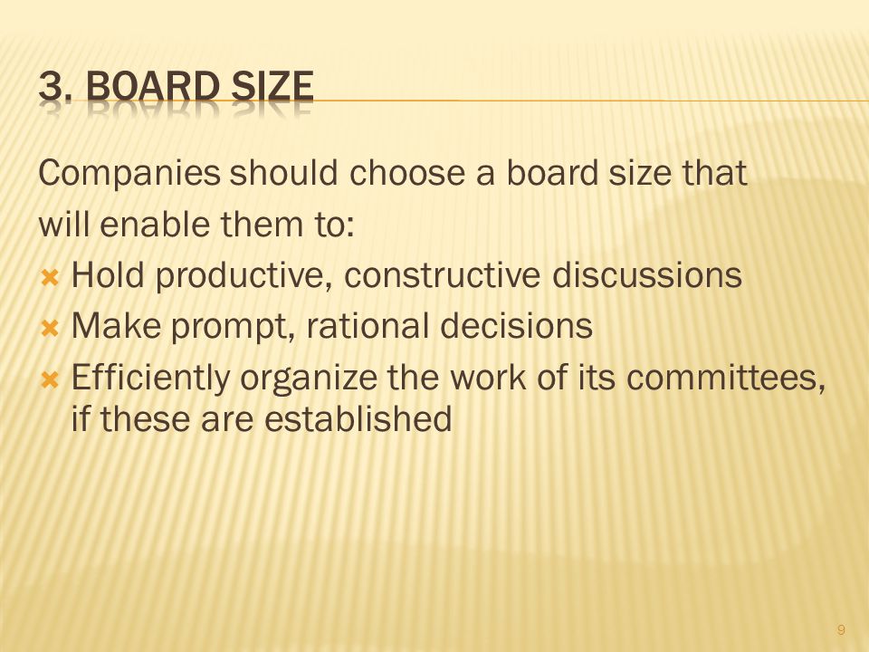 Companies should choose a board size that will enable them to:  Hold productive, constructive discussions  Make prompt, rational decisions  Efficiently organize the work of its committees, if these are established 9