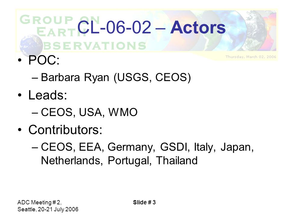 ADC Meeting # 2, Seattle, July 2006 Slide # 3 CL – Actors POC: –Barbara Ryan (USGS, CEOS) Leads: –CEOS, USA, WMO Contributors: –CEOS, EEA, Germany, GSDI, Italy, Japan, Netherlands, Portugal, Thailand