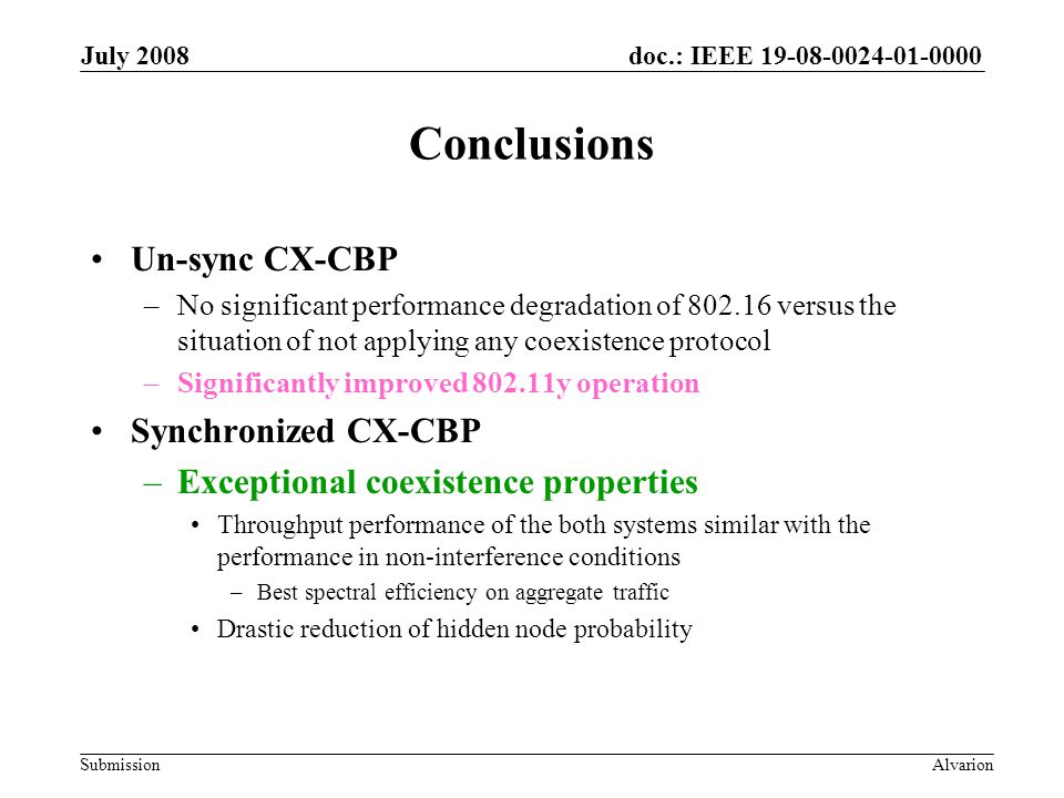 doc.: IEEE Submission July 2008 Alvarion Conclusions Un-sync CX-CBP –No significant performance degradation of versus the situation of not applying any coexistence protocol –Significantly improved y operation Synchronized CX-CBP –Exceptional coexistence properties Throughput performance of the both systems similar with the performance in non-interference conditions –Best spectral efficiency on aggregate traffic Drastic reduction of hidden node probability