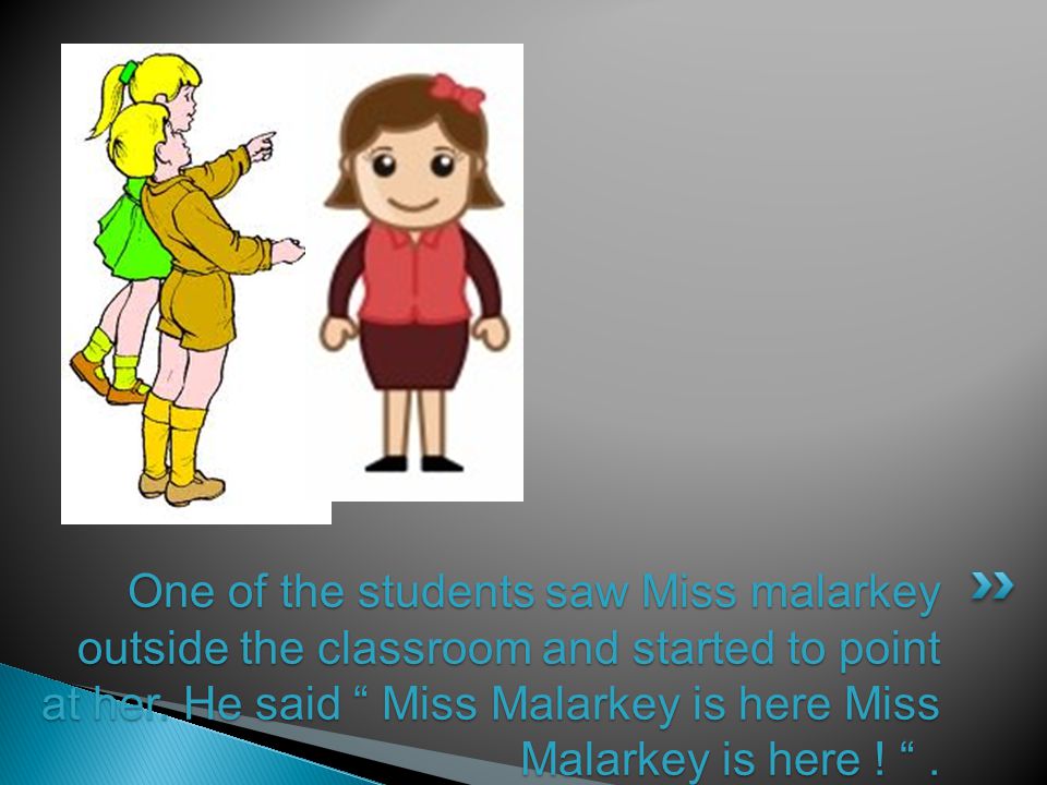 One of the students saw Miss malarkey outside the classroom and started to point at her.