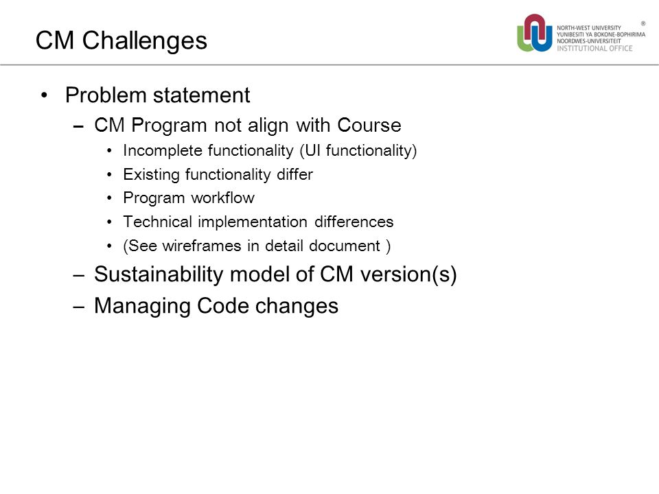 CM Challenges Problem statement –CM Program not align with Course Incomplete functionality (UI functionality) Existing functionality differ Program workflow Technical implementation differences (See wireframes in detail document ) –Sustainability model of CM version(s) –Managing Code changes