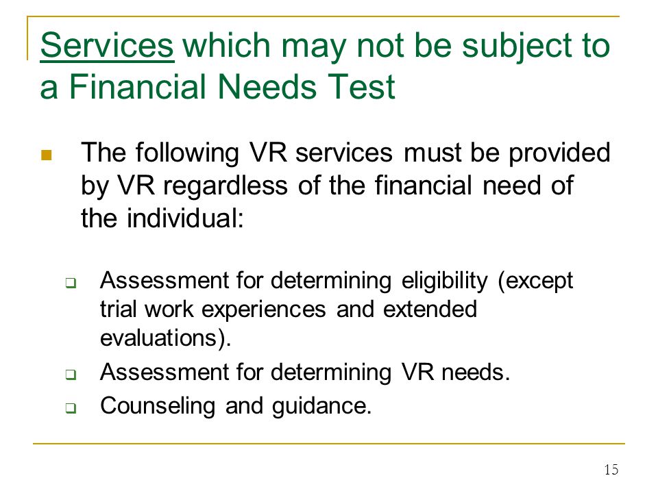 Services which may not be subject to a Financial Needs Test The following VR services must be provided by VR regardless of the financial need of the individual:  Assessment for determining eligibility (except trial work experiences and extended evaluations).